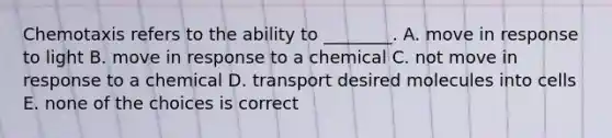 Chemotaxis refers to the ability to ________. A. move in response to light B. move in response to a chemical C. not move in response to a chemical D. transport desired molecules into cells E. none of the choices is correct