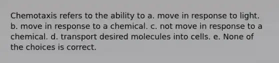 Chemotaxis refers to the ability to a. move in response to light. b. move in response to a chemical. c. not move in response to a chemical. d. transport desired molecules into cells. e. None of the choices is correct.