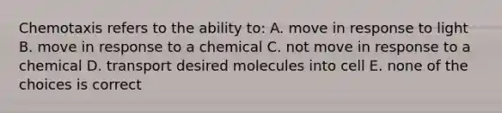 Chemotaxis refers to the ability to: A. move in response to light B. move in response to a chemical C. not move in response to a chemical D. transport desired molecules into cell E. none of the choices is correct