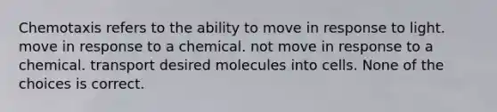 Chemotaxis refers to the ability to move in response to light. move in response to a chemical. not move in response to a chemical. transport desired molecules into cells. None of the choices is correct.