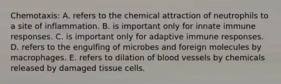 Chemotaxis: A. refers to the chemical attraction of neutrophils to a site of inflammation. B. is important only for innate immune responses. C. is important only for adaptive immune responses. D. refers to the engulfing of microbes and foreign molecules by macrophages. E. refers to dilation of blood vessels by chemicals released by damaged tissue cells.