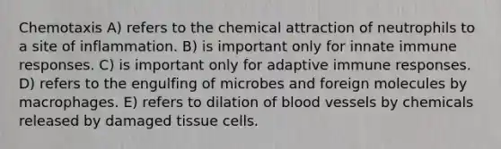 Chemotaxis A) refers to the chemical attraction of neutrophils to a site of inflammation. B) is important only for innate immune responses. C) is important only for adaptive immune responses. D) refers to the engulfing of microbes and foreign molecules by macrophages. E) refers to dilation of <a href='https://www.questionai.com/knowledge/kZJ3mNKN7P-blood-vessels' class='anchor-knowledge'>blood vessels</a> by chemicals released by damaged tissue cells.