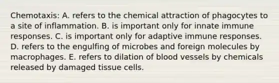 Chemotaxis: A. refers to the chemical attraction of phagocytes to a site of inflammation. B. is important only for innate immune responses. C. is important only for adaptive immune responses. D. refers to the engulfing of microbes and foreign molecules by macrophages. E. refers to dilation of blood vessels by chemicals released by damaged tissue cells.