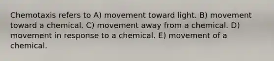 Chemotaxis refers to A) movement toward light. B) movement toward a chemical. C) movement away from a chemical. D) movement in response to a chemical. E) movement of a chemical.