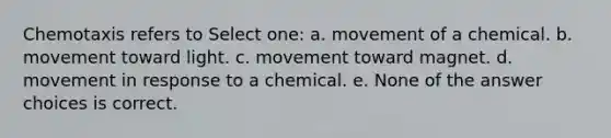 Chemotaxis refers to Select one: a. movement of a chemical. b. movement toward light. c. movement toward magnet. d. movement in response to a chemical. e. None of the answer choices is correct.