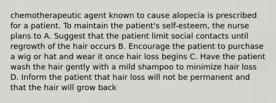 chemotherapeutic agent known to cause alopecia is prescribed for a patient. To maintain the patient's self-esteem, the nurse plans to A. Suggest that the patient limit social contacts until regrowth of the hair occurs B. Encourage the patient to purchase a wig or hat and wear it once hair loss begins C. Have the patient wash the hair gently with a mild shampoo to minimize hair loss D. Inform the patient that hair loss will not be permanent and that the hair will grow back