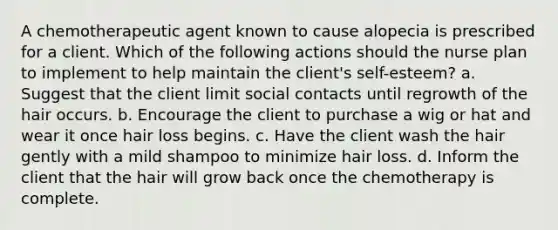 A chemotherapeutic agent known to cause alopecia is prescribed for a client. Which of the following actions should the nurse plan to implement to help maintain the client's self-esteem? a. Suggest that the client limit social contacts until regrowth of the hair occurs. b. Encourage the client to purchase a wig or hat and wear it once hair loss begins. c. Have the client wash the hair gently with a mild shampoo to minimize hair loss. d. Inform the client that the hair will grow back once the chemotherapy is complete.