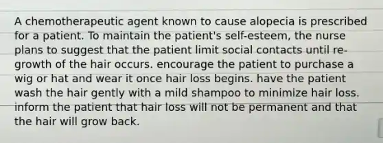 A chemotherapeutic agent known to cause alopecia is prescribed for a patient. To maintain the patient's self-esteem, the nurse plans to suggest that the patient limit social contacts until re-growth of the hair occurs. encourage the patient to purchase a wig or hat and wear it once hair loss begins. have the patient wash the hair gently with a mild shampoo to minimize hair loss. inform the patient that hair loss will not be permanent and that the hair will grow back.