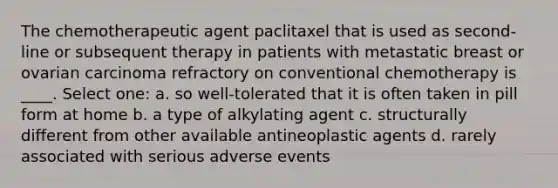 The chemotherapeutic agent paclitaxel that is used as second-line or subsequent therapy in patients with metastatic breast or ovarian carcinoma refractory on conventional chemotherapy is ____. Select one: a. so well-tolerated that it is often taken in pill form at home b. a type of alkylating agent c. structurally different from other available antineoplastic agents d. rarely associated with serious adverse events