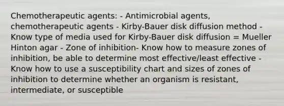 Chemotherapeutic agents: - Antimicrobial agents, chemotherapeutic agents - Kirby-Bauer disk diffusion method - Know type of media used for Kirby-Bauer disk diffusion = Mueller Hinton agar - Zone of inhibition- Know how to measure zones of inhibition, be able to determine most effective/least effective - Know how to use a susceptibility chart and sizes of zones of inhibition to determine whether an organism is resistant, intermediate, or susceptible