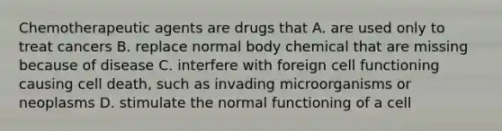 Chemotherapeutic agents are drugs that A. are used only to treat cancers B. replace normal body chemical that are missing because of disease C. interfere with foreign cell functioning causing cell death, such as invading microorganisms or neoplasms D. stimulate the normal functioning of a cell