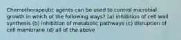 Chemotherapeutic agents can be used to control microbial growth in which of the following ways? (a) inhibition of cell wall synthesis (b) inhibition of metabolic pathways (c) disruption of cell membrane (d) all of the above