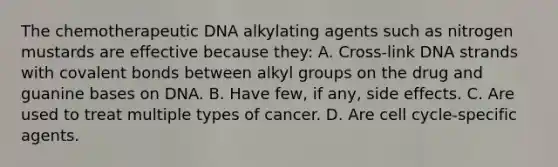 The chemotherapeutic DNA alkylating agents such as nitrogen mustards are effective because they: A. Cross-link DNA strands with covalent bonds between alkyl groups on the drug and guanine bases on DNA. B. Have few, if any, side effects. C. Are used to treat multiple types of cancer. D. Are cell cycle-specific agents.