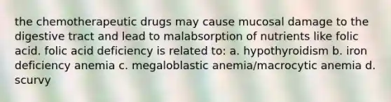 the chemotherapeutic drugs may cause mucosal damage to the digestive tract and lead to malabsorption of nutrients like folic acid. folic acid deficiency is related to: a. hypothyroidism b. iron deficiency anemia c. megaloblastic anemia/macrocytic anemia d. scurvy