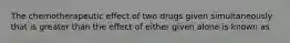 The chemotherapeutic effect of two drugs given simultaneously that is greater than the effect of either given alone is known as