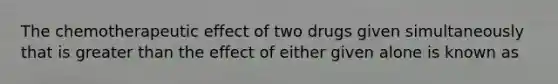 The chemotherapeutic effect of two drugs given simultaneously that is greater than the effect of either given alone is known as