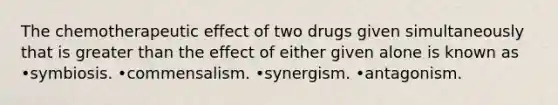 The chemotherapeutic effect of two drugs given simultaneously that is greater than the effect of either given alone is known as •symbiosis. •commensalism. •synergism. •antagonism.