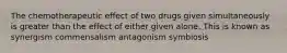 The chemotherapeutic effect of two drugs given simultaneously is greater than the effect of either given alone. This is known as synergism commensalism antagonism symbiosis