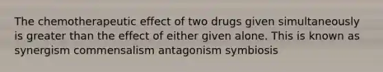 The chemotherapeutic effect of two drugs given simultaneously is <a href='https://www.questionai.com/knowledge/ktgHnBD4o3-greater-than' class='anchor-knowledge'>greater than</a> the effect of either given alone. This is known as synergism commensalism antagonism symbiosis