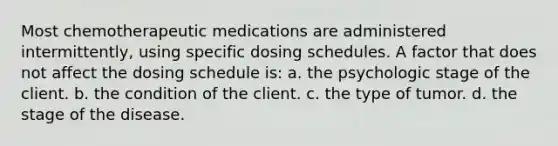 Most chemotherapeutic medications are administered intermittently, using specific dosing schedules. A factor that does not affect the dosing schedule is: a. the psychologic stage of the client. b. the condition of the client. c. the type of tumor. d. the stage of the disease.