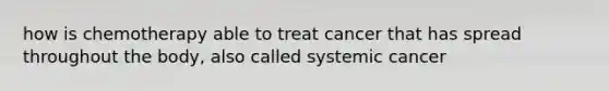 how is chemotherapy able to treat cancer that has spread throughout the body, also called systemic cancer