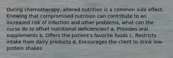 During chemotherapy, altered nutrition is a common side effect. Knowing that compromised nutrition can contribute to an increased risk of infection and other problems, what can the nurse do to offset nutritional deficiencies? a. Provides oral supplements b. Offers the patient's favorite foods c. Restricts intake from dairy products d. Encourages the client to drink low-protein shakes