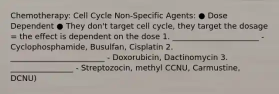 Chemotherapy: Cell Cycle Non-Specific Agents: ● Dose Dependent ● They don't target cell cycle, they target the dosage = the effect is dependent on the dose 1. ______________________ - Cyclophosphamide, Busulfan, Cisplatin 2. ________________________ - Doxorubicin, Dactinomycin 3. ________________ - Streptozocin, methyl CCNU, Carmustine, DCNU)