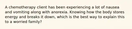 A chemotherapy client has been experiencing a lot of nausea and vomiting along with anorexia. Knowing how the body stores energy and breaks it down, which is the best way to explain this to a worried family?