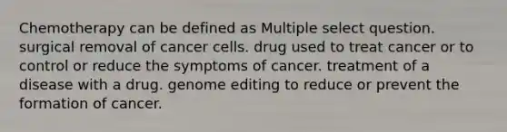 Chemotherapy can be defined as Multiple select question. surgical removal of cancer cells. drug used to treat cancer or to control or reduce the symptoms of cancer. treatment of a disease with a drug. genome editing to reduce or prevent the formation of cancer.