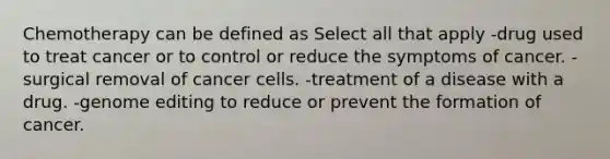 Chemotherapy can be defined as Select all that apply -drug used to treat cancer or to control or reduce the symptoms of cancer. -surgical removal of cancer cells. -treatment of a disease with a drug. -genome editing to reduce or prevent the formation of cancer.