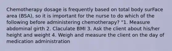 Chemotherapy dosage is frequently based on total body surFace area (BSA), so it is important for the nurse to do which of the following before administering chemotherapy? "1. Measure abdominal girth 2. Claculate BMI 3. Ask the client about his/her height and weight 4. Weigh and measure the client on the day of medication administration