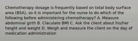 Chemotherapy dosage is frequently based on total body surFace area (BSA), so it is important for the nurse to do which of the following before administering chemotherapy? A. Measure abdominal girth B. Claculate BMI C. Ask the client about his/her height and weight D. Weigh and measure the client on the day of medication administration