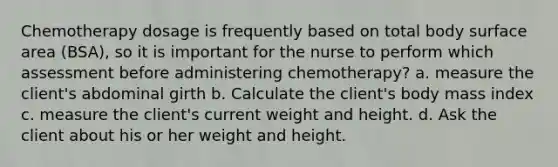 Chemotherapy dosage is frequently based on total body surface area (BSA), so it is important for the nurse to perform which assessment before administering chemotherapy? a. measure the client's abdominal girth b. Calculate the client's body mass index c. measure the client's current weight and height. d. Ask the client about his or her weight and height.