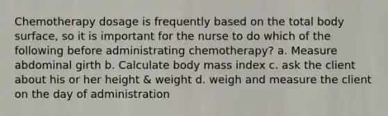 Chemotherapy dosage is frequently based on the total body surface, so it is important for the nurse to do which of the following before administrating chemotherapy? a. Measure abdominal girth b. Calculate body mass index c. ask the client about his or her height & weight d. weigh and measure the client on the day of administration