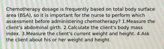 Chemotherapy dosage is frequently based on total body surface area (BSA), so it is important for the nurse to perform which assessment before administering chemotherapy? 1.Measure the client's abdominal girth. 2.Calculate the client's body mass index. 3.Measure the client's current weight and height. 4.Ask the client about his or her weight and height.