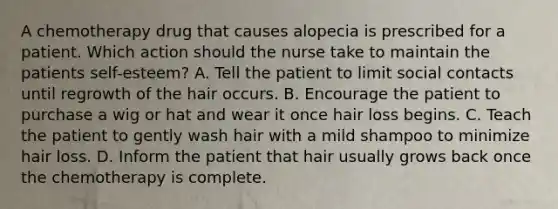 A chemotherapy drug that causes alopecia is prescribed for a patient. Which action should the nurse take to maintain the patients self-esteem? A. Tell the patient to limit social contacts until regrowth of the hair occurs. B. Encourage the patient to purchase a wig or hat and wear it once hair loss begins. C. Teach the patient to gently wash hair with a mild shampoo to minimize hair loss. D. Inform the patient that hair usually grows back once the chemotherapy is complete.