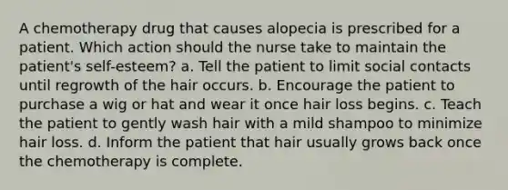 A chemotherapy drug that causes alopecia is prescribed for a patient. Which action should the nurse take to maintain the patient's self-esteem? a. Tell the patient to limit social contacts until regrowth of the hair occurs. b. Encourage the patient to purchase a wig or hat and wear it once hair loss begins. c. Teach the patient to gently wash hair with a mild shampoo to minimize hair loss. d. Inform the patient that hair usually grows back once the chemotherapy is complete.