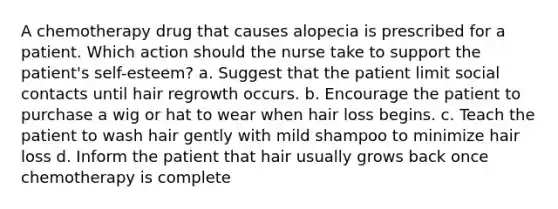 A chemotherapy drug that causes alopecia is prescribed for a patient. Which action should the nurse take to support the patient's self-esteem? a. Suggest that the patient limit social contacts until hair regrowth occurs. b. Encourage the patient to purchase a wig or hat to wear when hair loss begins. c. Teach the patient to wash hair gently with mild shampoo to minimize hair loss d. Inform the patient that hair usually grows back once chemotherapy is complete