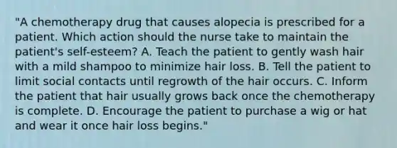 "A chemotherapy drug that causes alopecia is prescribed for a patient. Which action should the nurse take to maintain the patient's self-esteem? A. Teach the patient to gently wash hair with a mild shampoo to minimize hair loss. B. Tell the patient to limit social contacts until regrowth of the hair occurs. C. Inform the patient that hair usually grows back once the chemotherapy is complete. D. Encourage the patient to purchase a wig or hat and wear it once hair loss begins."