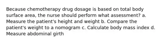 Because chemotherapy drug dosage is based on total body surface area, the nurse should perform what assessment? a. Measure the patient's height and weight b. Compare the patient's weight to a nomogram c. Calculate body mass index d. Measure abdominal girth