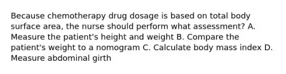 Because chemotherapy drug dosage is based on total body surface area, the nurse should perform what assessment? A. Measure the patient's height and weight B. Compare the patient's weight to a nomogram C. Calculate body mass index D. Measure abdominal girth