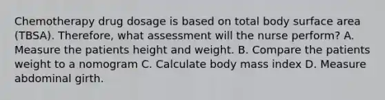 Chemotherapy drug dosage is based on total body surface area (TBSA). Therefore, what assessment will the nurse perform? A. Measure the patients height and weight. B. Compare the patients weight to a nomogram C. Calculate body mass index D. Measure abdominal girth.