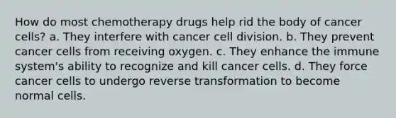 How do most chemotherapy drugs help rid the body of cancer cells? a. They interfere with cancer cell division. b. They prevent cancer cells from receiving oxygen. c. They enhance the immune system's ability to recognize and kill cancer cells. d. They force cancer cells to undergo reverse transformation to become normal cells.