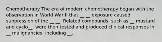 Chemotherapy The era of modern chemotherapy began with the observation in World War II that __ __ exposure caused suppression of the __ __. Related compounds, such as __ mustard and cyclo__, were then tested and produced clinical responses in __ malignancies, including __.