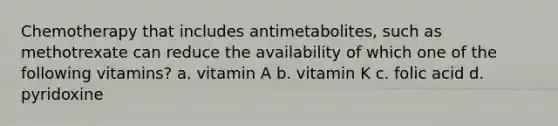 Chemotherapy that includes antimetabolites, such as methotrexate can reduce the availability of which one of the following vitamins? a. vitamin A b. vitamin K c. folic acid d. pyridoxine