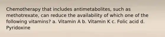 Chemotherapy that includes antimetabolites, such as methotrexate, can reduce the availability of which one of the following vitamins? a. Vitamin A b. Vitamin K c. Folic acid d. Pyridoxine