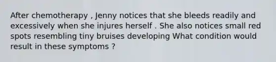 After chemotherapy , Jenny notices that she bleeds readily and excessively when she injures herself . She also notices small red spots resembling tiny bruises developing What condition would result in these symptoms ?