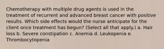 Chemotherapy with multiple drug agents is used in the treatment of recurrent and advanced breast cancer with positive results. Which side effects would the nurse anticipate for the client once treatment has begun? (Select all that apply.) a. Hair loss b. Severe constipation c. Anemia d. Leukopenia e. Thrombocytopenia