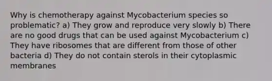 Why is chemotherapy against Mycobacterium species so problematic? a) They grow and reproduce very slowly b) There are no good drugs that can be used against Mycobacterium c) They have ribosomes that are different from those of other bacteria d) They do not contain sterols in their cytoplasmic membranes