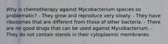 Why is chemotherapy against Mycobacterium species so problematic? - They grow and reproduce very slowly. - They have ribosomes that are different from those of other bacteria. - There are no good drugs that can be used against Mycobacterium. - They do not contain sterols in their cytoplasmic membranes.